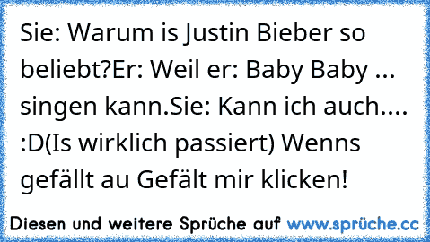 Sie: Warum is Justin Bieber so beliebt?
Er: Weil er: Baby Baby ... singen kann.
Sie: Kann ich auch.... :D
(Is wirklich passiert) Wenns gefällt au Gefält mir klicken!