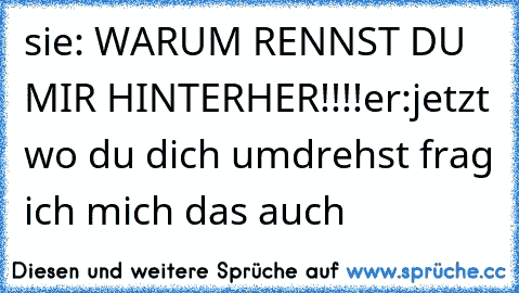 sie: WARUM RENNST DU MIR HINTERHER!!!!
er:jetzt wo du dich umdrehst frag ich mich das auch