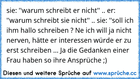 sie: ''warum schreibt er nicht'' .. er: ''warum schreibt sie nicht'' .. sie: ''soll ich ihm hallo schreiben ? Ne ich will ja nicht nerven, hätte er interessen würde er zu erst schreiben ... Ja die Gedanken einer Frau haben so ihre Ansprüche ;)