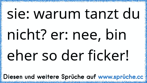 sie: warum tanzt du nicht? er: nee, bin eher so der ficker!