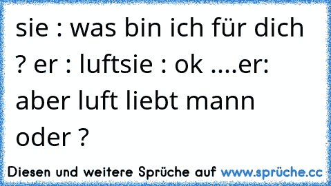 sie : was bin ich für dich ? ♥
er : luft
sie : ok ....
er: aber luft liebt mann oder ? ♥