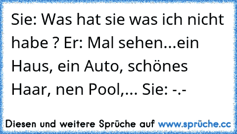 Sie: Was hat sie was ich nicht habe ? Er: Mal sehen...ein Haus, ein Auto, schönes Haar, nen Pool,... Sie: -.-