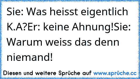 Sie: Was heisst eigentlich K.A?
Er: keine Ahnung!
Sie: Warum weiss das denn niemand!