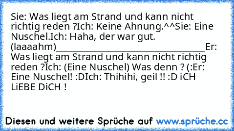 Sie: Was liegt am Strand und kann nicht richtig reden ?
Ich: Keine Ahnung.^^
Sie: Eine Nuschel.
Ich: Haha, der war gut. (laaaahm)
__________________________________
Er: Was liegt am Strand und kann nicht richtig reden ?
Ich: (Eine Nuschel) Was denn ? (:
Er: Eine Nuschel! :D
Ich: Thihihi, geil !! :D 
iCH LiEBE DiCH ! ♥