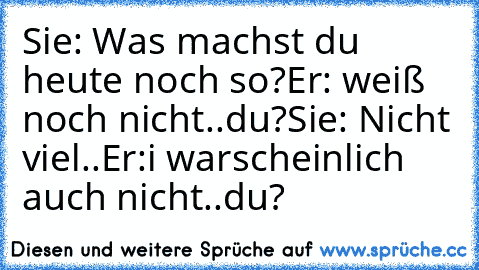 Sie: Was machst du heute noch so?
Er: weiß noch nicht..du?
Sie: Nicht viel..
Er:i warscheinlich auch nicht..du?