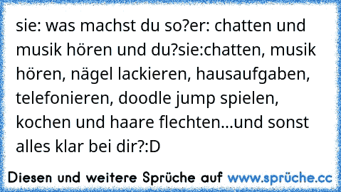 sie: was machst du so?
er: chatten und musik hören und du?
sie:chatten, musik hören, nägel lackieren, hausaufgaben, telefonieren, doodle jump spielen, kochen und haare flechten...und sonst alles klar bei dir?
:D