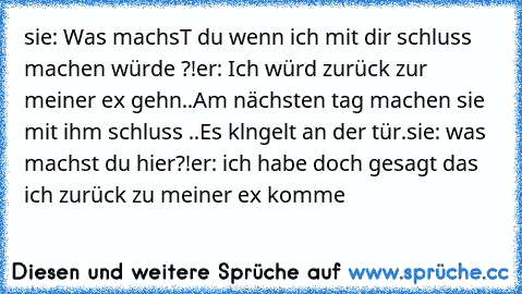 sie: Was machsT du wenn ich mit dir schluss machen würde ?!
er: Ich würd zurück zur meiner ex gehn..
Am nächsten tag machen sie mit ihm schluss ..
Es klngelt an der tür.
sie: was machst du hier?!
er: ich habe doch gesagt das ich zurück zu meiner ex komme ♥