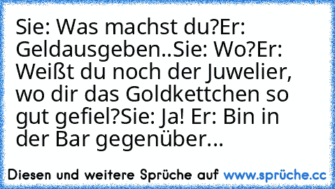 Sie: Was machst du?
Er: Geldausgeben..
Sie: Wo?
Er: Weißt du noch der Juwelier, wo dir das Goldkettchen so gut gefiel?
Sie: Ja! ♥
Er: Bin in der Bar gegenüber...