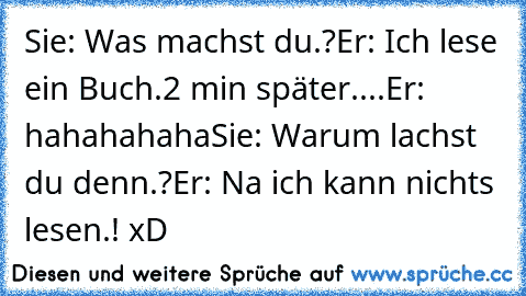 Sie: Was machst du.?
Er: Ich lese ein Buch.
2 min später....
Er: hahahahaha
Sie: Warum lachst du denn.?
Er: Na ich kann nichts lesen.! 
xD