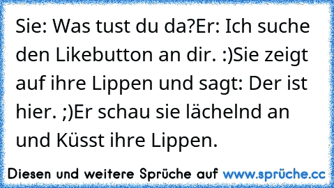 Sie: Was tust du da?
Er: Ich suche den Likebutton an dir. :)
Sie zeigt auf ihre Lippen und sagt: Der ist hier. ;)
Er schau sie lächelnd an und Küsst ihre Lippen. ♥