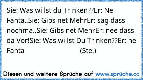 Sie: Was willst du Trinken??
Er: Ne Fanta..
Sie: Gibs net Mehr
Er: sag dass nochma..
Sie: Gibs net Mehr
Er: nee dass da Vor!
Sie: Was willst Du Trinken??
Er: ne Fanta                               (Ste.)