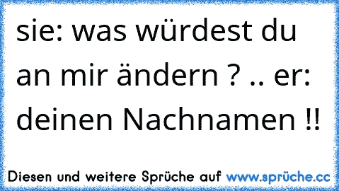 sie: was würdest du an mir ändern ? .. er: deinen Nachnamen !!