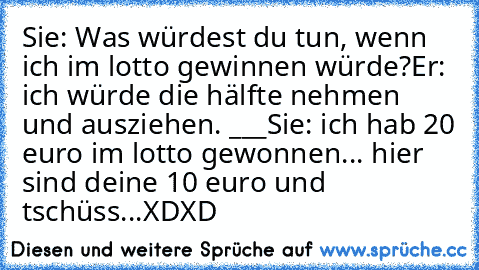 Sie: Was würdest du tun, wenn ich im lotto gewinnen würde?
Er: ich würde die hälfte nehmen und ausziehen. °___°
Sie: ich hab 20 euro im lotto gewonnen... hier sind deine 10 euro und tschüss...
XDXD