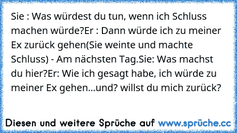 Sie : Was würdest du tun, wenn ich Schluss machen würde?
Er : Dann würde ich zu meiner Ex zurück gehen
(Sie weinte und machte Schluss) - Am nächsten Tag.
Sie: Was machst du hier?
Er: Wie ich gesagt habe, ich würde zu meiner Ex gehen
...und? willst du mich zurück?