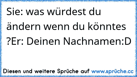 Sie: was würdest du ändern wenn du könntes ?
Er: Deinen Nachnamen:D