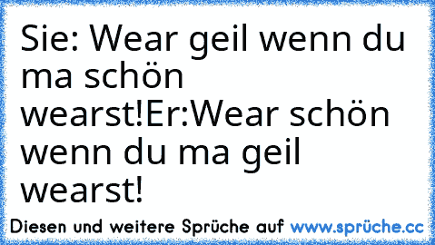 Sie: Wear geil wenn du ma schön wearst!
Er:Wear schön wenn du ma geil wearst!