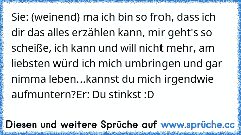 Sie: (weinend) ma ich bin so froh, dass ich dir das alles erzählen kann, mir geht's so scheiße, ich kann und will nicht mehr, am liebsten würd ich mich umbringen und gar nimma leben...kannst du mich irgendwie aufmuntern?
Er: Du stinkst :D