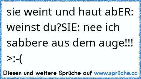 sie weint und haut ab
ER: weinst du?
SIE: nee ich sabbere aus dem auge!!! >:-(