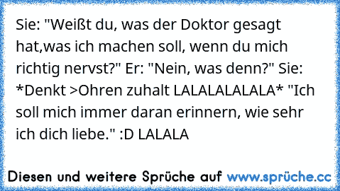 Sie: "Weißt du, was der Doktor gesagt hat,was ich machen soll, wenn du mich richtig nervst?" Er: "Nein, was denn?" Sie: *Denkt >Ohren zuhalt LALALALALALA* "Ich soll mich immer daran erinnern, wie sehr ich dich liebe." :D LALALA 