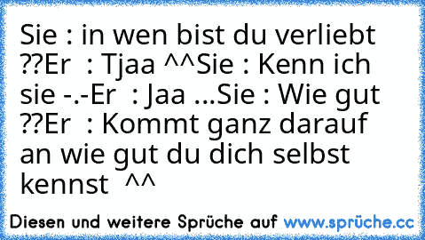 Sie : in wen bist du verliebt ??
Er  : Tjaa ^^
Sie : Kenn ich sie -.-
Er  : Jaa ...
Sie : Wie gut ??
Er  : Kommt ganz darauf an wie gut du dich selbst kennst ♥ ^^