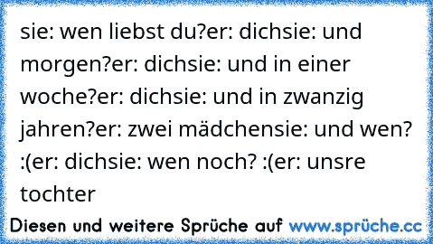 sie: wen liebst du?
er: dich
sie: und morgen?
er: dich
sie: und in einer woche?
er: dich
sie: und in zwanzig jahren?
er: zwei mädchen
sie: und wen? :(
er: dich
sie: wen noch? :(
er: unsre tochter ♥