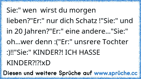 Sie:" wen  wirst du morgen lieben?"
Er:" nur dich Schatz ♥!"
Sie:" und in 20 Jahren?"
Er:" eine andere..."
Sie:" oh...wer denn :("
Er:" unsrere Tochter ♥ :)!!"
Sie:" KINDER?! ICH HASSE KINDER?!?!
xD