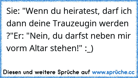 Sie: "Wenn du heiratest, darf ich dann deine Trauzeugin werden ?"
Er: "Nein, du darfst neben mir vorm Altar stehen!" :_)