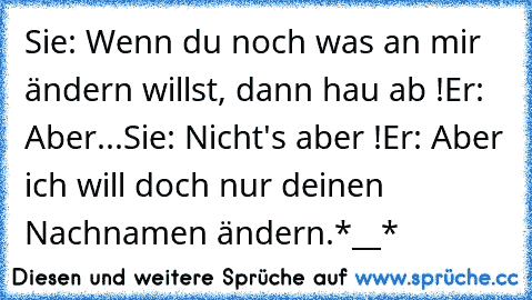 Sie: Wenn du noch was an mir ändern willst, dann hau ab !
Er: Aber...
Sie: Nicht's aber !
Er: Aber ich will doch nur deinen Nachnamen ändern.
*__*