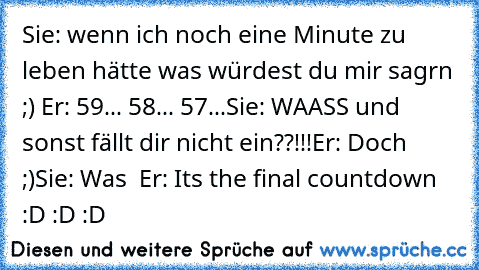 Sie: wenn ich noch eine Minute zu leben hätte was würdest du mir sagrn ;) ♥
Er: 59... 58... 57...
Sie: WAASS und sonst fällt dir nicht ein??!!!
Er: Doch ;)
Sie: Was ♥ ♥
Er: Its the final countdown :D :D :D