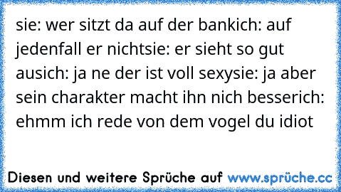 sie: wer sitzt da auf der bank
ich: auf jedenfall er nicht
sie: er sieht so gut aus
ich: ja ne der ist voll sexy
sie: ja aber sein charakter macht ihn nich besser
ich: ehmm ich rede von dem vogel du idiot