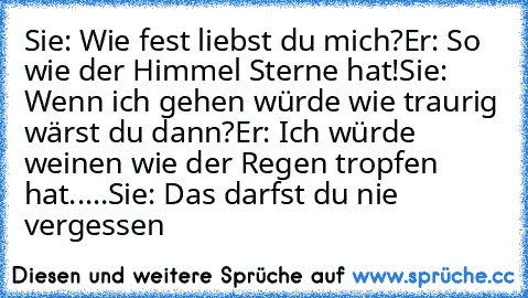 Sie: Wie fest liebst du mich?
Er: So wie der Himmel Sterne hat!
Sie: Wenn ich gehen würde wie traurig wärst du dann?
Er: Ich würde weinen wie der Regen tropfen hat
.
.
.
.
.
Sie: Das darfst du nie vergessen ♥