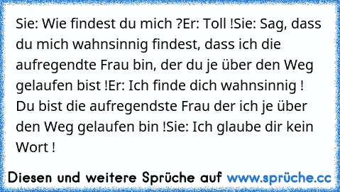 Sie: Wie findest du mich ?
Er: Toll !
Sie: Sag, dass du mich wahnsinnig findest, dass ich die aufregendte Frau bin, der du je über den Weg gelaufen bist !
Er: Ich finde dich wahnsinnig ! Du bist die aufregendste Frau der ich je über den Weg gelaufen bin !
Sie: Ich glaube dir kein Wort !