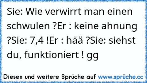 Sie: Wie verwirrt man einen schwulen ?
Er : keine ahnung ?
Sie: 7,4 !
Er : hää ?
Sie: siehst du, funktioniert ! gg