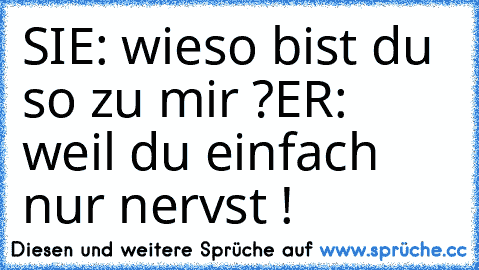 SIE: wieso bist du so zu mir ?
ER:  weil du einfach nur nervst !