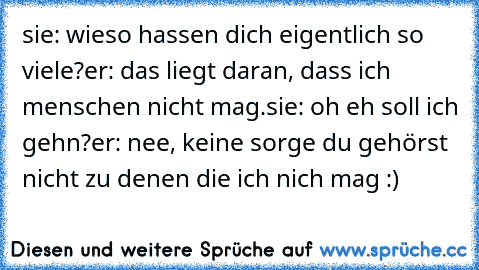 sie: wieso hassen dich eigentlich so viele?
er: das liegt daran, dass ich menschen nicht mag.
sie: oh eh soll ich gehn?
er: nee, keine sorge du gehörst nicht zu denen die ich nich mag :)