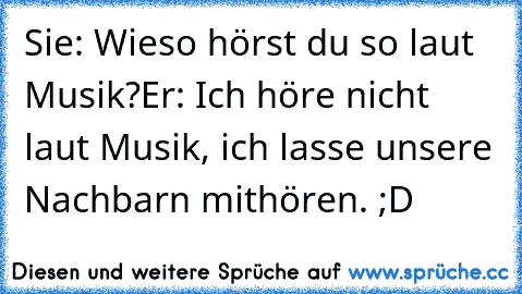 Sie: Wieso hörst du so laut Musik?
Er: Ich höre nicht laut Musik, ich lasse unsere Nachbarn mithören. ;D