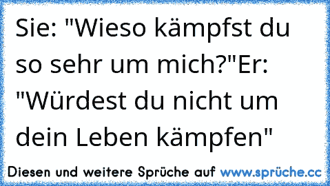 Sie: "Wieso kämpfst du so sehr um mich?"
Er: "Würdest du nicht um dein Leben kämpfen" 
♥♥♥