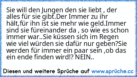 Sie will den Jungen den sie liebt , der alles für sie gibt.
Der Immer zu ihr hält,für ihn ist sie mehr wie geld.
Immer sind sie füreinander da , so wie es schon immer war..
Sie küssen sich im Regen wie viel würden sie dafür nur geben?
Sie werden für immer ein paar sein ,
ob das ein ende finden wird!? NEIN..♥