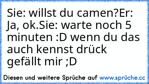 Sie: willst du camen?
Er: Ja, ok.
Sie: warte noch 5 minuten :D 
wenn du das auch kennst drück gefällt mir ;D ♥