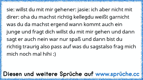 sie: willst du mit mir gehen
er: ja
sie: ich aber nicht mit dir
er: oha du machst richtig kelleg
du weißt garnicht was du da machst ergend wann kommt auch ein junge und fragt dich willst du mit mir gehen und dann sagt er auch nein war nur spaß und dann bist du richtig traurig also pass auf was du sagst
also frag mich mich noch mal hihi :)