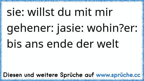 sie: willst du mit mir gehen
er: ja
sie: wohin?
er: bis ans ende der welt ♥