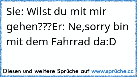 Sie: Wilst du mit mir gehen???
Er: Ne,sorry bin mit dem Fahrrad da
:D