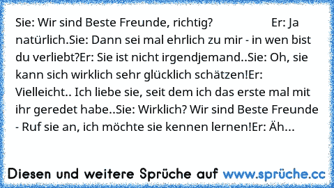 Sie: Wir sind Beste Freunde, richtig?                     
Er: Ja natürlich.
Sie: Dann sei mal ehrlich zu mir - in wen bist du verliebt?
Er: Sie ist nicht irgendjemand..
Sie: Oh, sie kann sich wirklich sehr glücklich schätzen!
Er: Vielleicht.. Ich liebe sie, seit dem ich das erste mal mit ihr geredet habe..
Sie: Wirklich? Wir sind Beste Freunde - Ruf sie an, ich möchte sie kennen lernen!
Er: Ähm.....