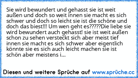 Sie wird bewundert und gehasst sie ist weit außen und doch so weit innen sie macht es sich schwer und doch so leicht sie ist die schöne und doch das biest!!! Um wen geht es?????
Die liebe sie wird bewundert auch gehasst! sie ist weit außen schon zu sehen versteckt sich aber meist tief innen sie macht es sich schwer aber eigentlich könnte sie es sich auch leicht machen sie ist schön aber meisten...