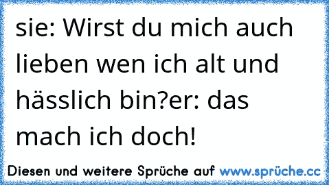 sie: Wirst du mich auch lieben wen ich alt und hässlich bin?
er: das mach ich doch!