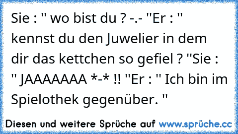 Sie : '' wo bist du ? -.- ''
Er : '' kennst du den Juwelier in dem dir das kettchen so gefiel ? ''
Sie : '' JAAAAAAA *-* !! ''
Er : '' Ich bin im Spielothek gegenüber. ''