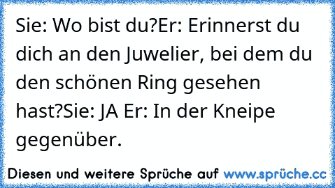 Sie: Wo bist du?
Er: Erinnerst du dich an den Juwelier, bei dem du den schönen Ring gesehen hast?
Sie: JA ♥
Er: In der Kneipe gegenüber.