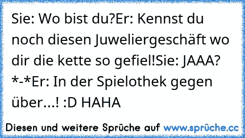 Sie: Wo bist du?
Er: Kennst du noch diesen Juweliergeschäft wo dir die kette so gefiel!
Sie: JAAA? *-*♥
Er: In der Spielothek gegen über...! :D HAHA