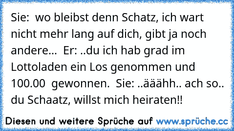 Sie:  wo bleibst denn Schatz, ich wart nicht mehr lang auf dich, gibt ja noch andere...  Er: ..du ich hab grad im Lottoladen ein Los genommen und 100.00 € gewonnen.  Sie: ..ääähh.. ach so.. du Schaatz, willst mich heiraten!!