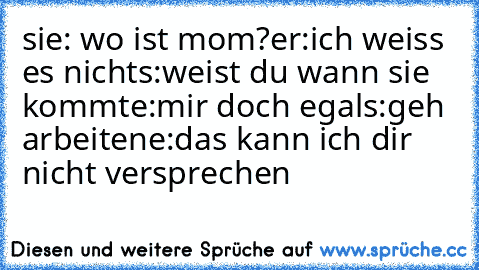 sie: wo ist mom?
er:ich weiss es nicht
s:weist du wann sie kommt
e:mir doch egal
s:geh arbeiten
e:das kann ich dir nicht versprechen